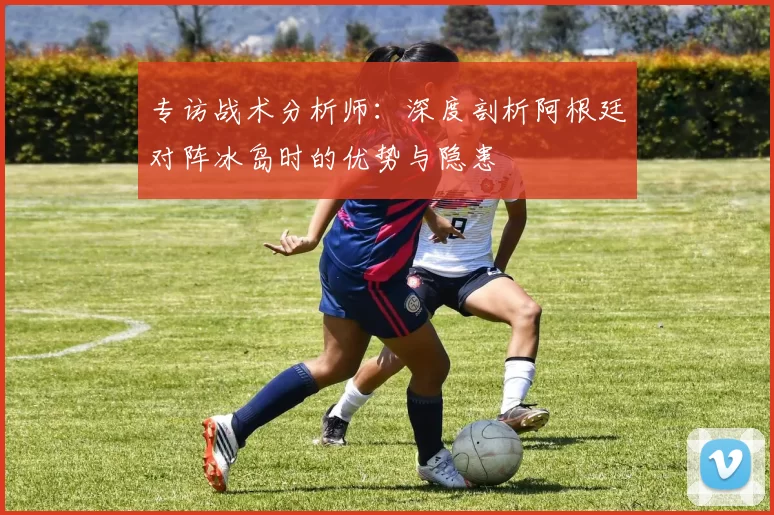 专访战术分析师:深度剖析阿根廷对阵冰岛时的优势与隐患
