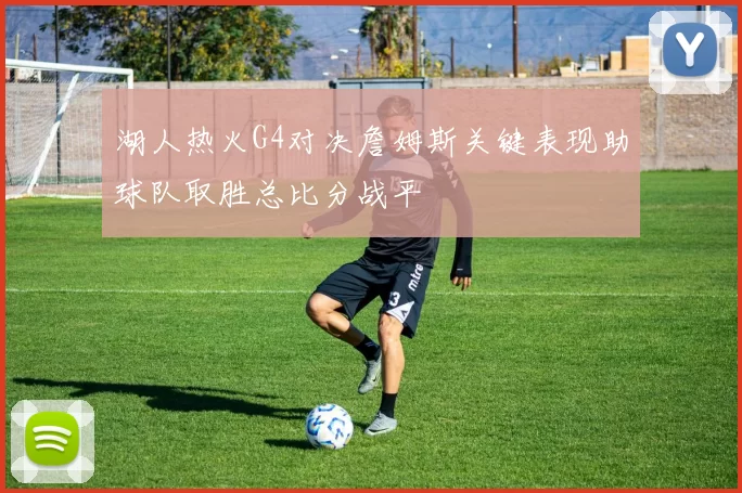 湖人热火G4对决詹姆斯关键表现助球队取胜总比分战平
