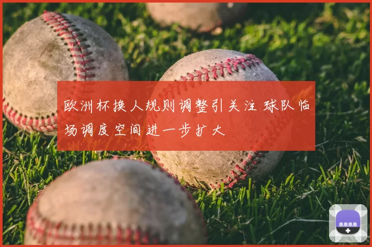 欧洲杯换人规则调整引关注 球队临场调度空间进一步扩大