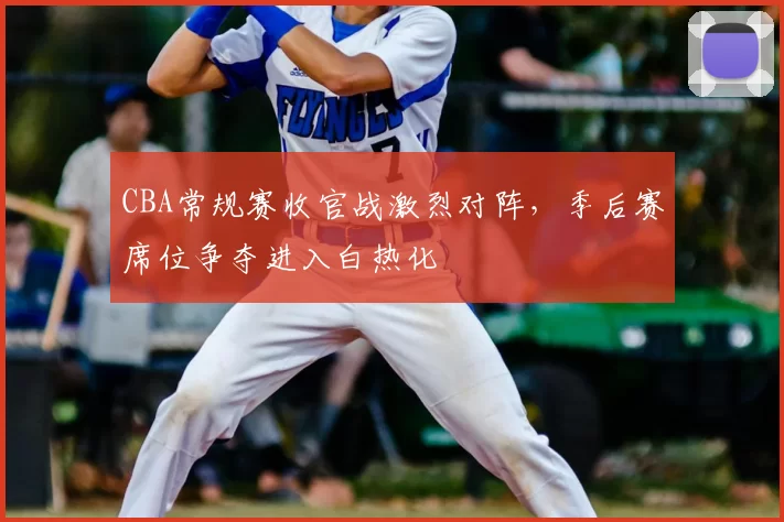 CBA常规赛收官战激烈对阵，季后赛席位争夺进入白热化