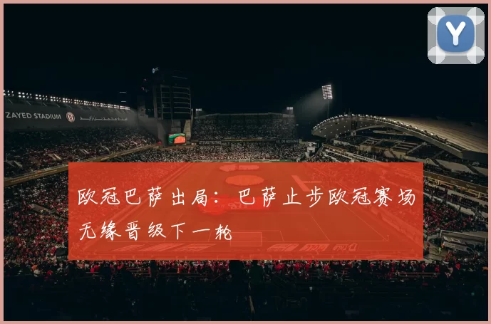 欧冠巴萨出局：巴萨止步欧冠赛场无缘晋级下一轮