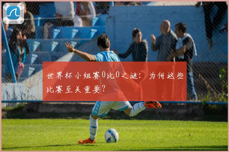 世界杯小组赛0比0之谜:为何这些比赛至关重要?