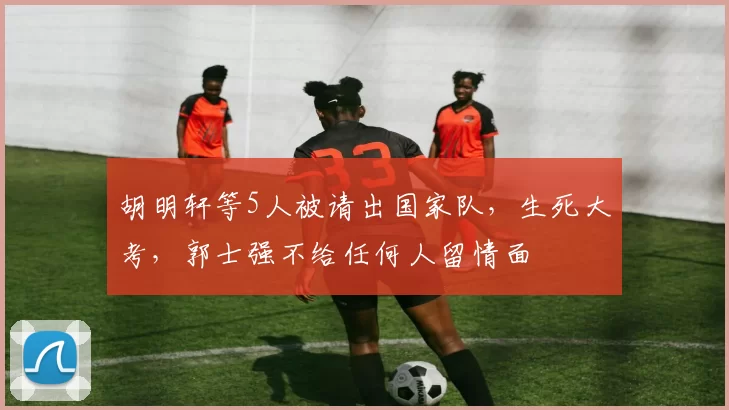 胡明轩等5人被请出国家队，生死大考，郭士强不给任何人留情面