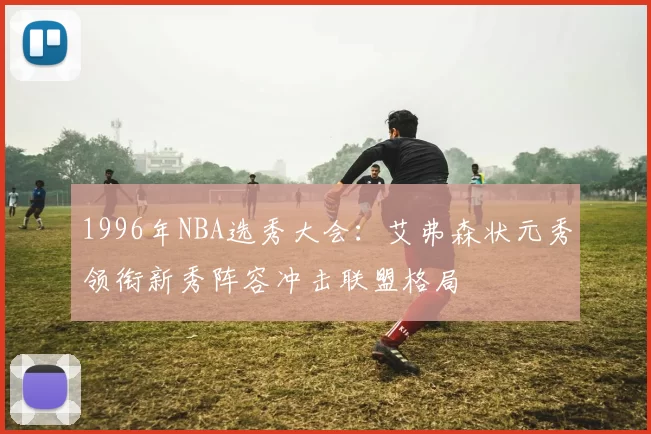 1996年NBA选秀大会：艾弗森状元秀领衔新秀阵容冲击联盟格局