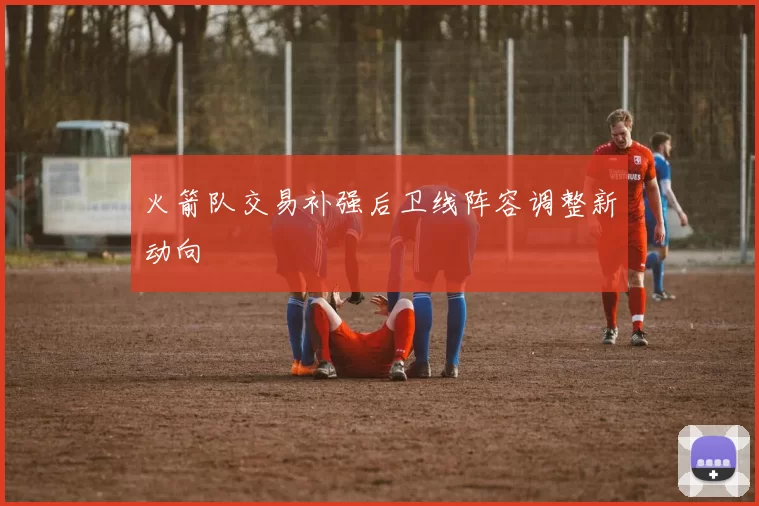 火箭队交易补强后卫线阵容调整新动向