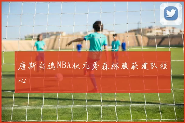 唐斯当选NBA状元秀森林狼获建队核心