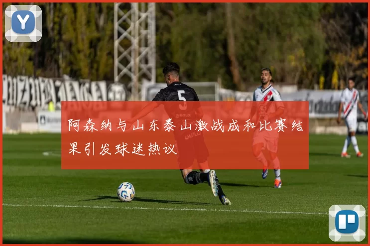 阿森纳与山东泰山激战成和比赛结果引发球迷热议