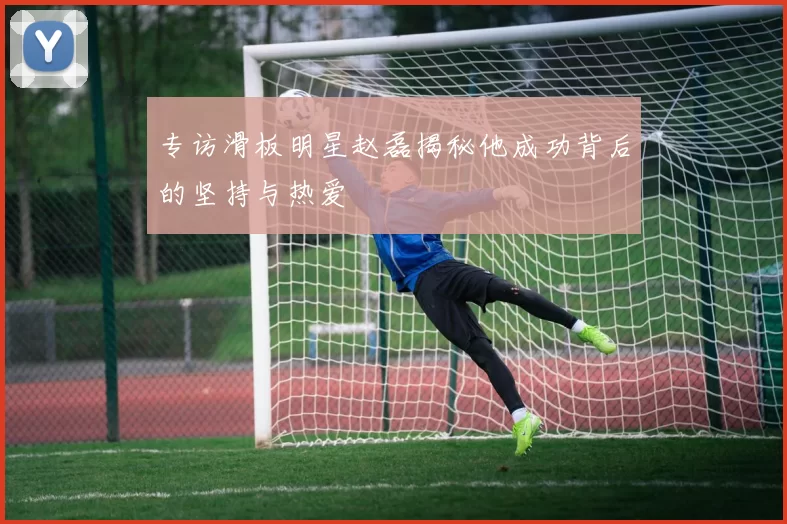 专访滑板明星赵磊揭秘他成功背后的坚持与热爱