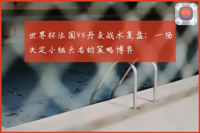 世界杯法国vs丹麦战术复盘：一场决定小组头名的策略博弈