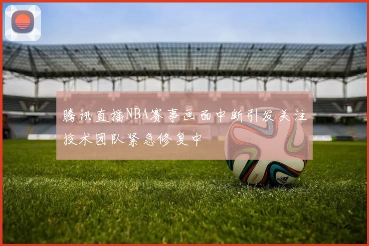 腾讯直播NBA赛事画面中断引发关注技术团队紧急修复中