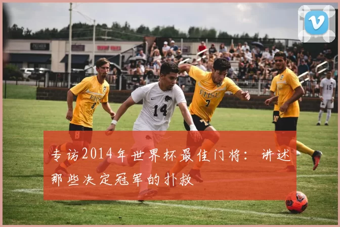 专访2014年世界杯最佳门将:讲述那些决定冠军的扑救