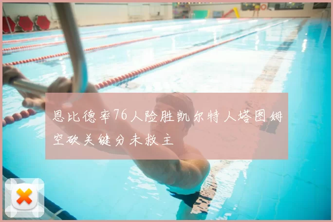恩比德率76人险胜凯尔特人塔图姆空砍关键分未救主