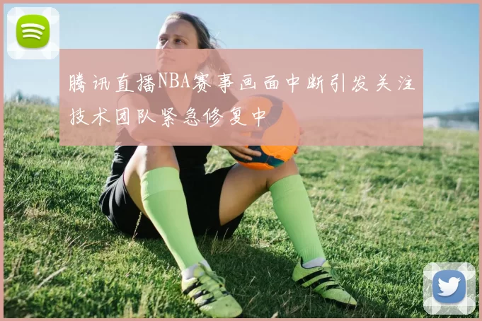 腾讯直播NBA赛事画面中断引发关注技术团队紧急修复中