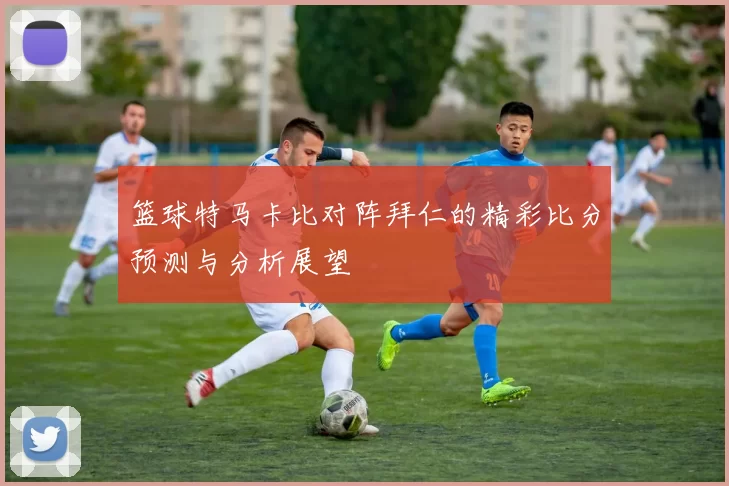 篮球特马卡比对阵拜仁的精彩比分预测与分析展望