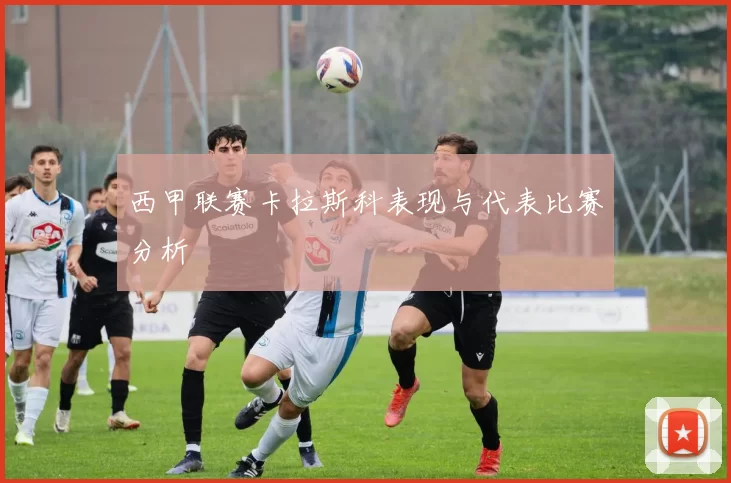 西甲联赛卡拉斯科表现与代表比赛分析