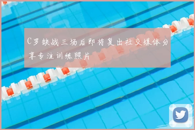 C罗缺战三场后即将复出社交媒体分享专注训练照片
