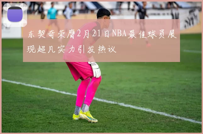 东契奇荣膺2月21日NBA最佳球员展现超凡实力引发热议