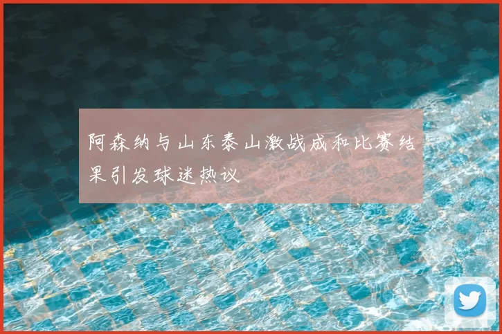 阿森纳与山东泰山激战成和比赛结果引发球迷热议