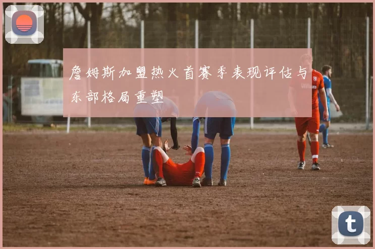 詹姆斯加盟热火首赛季表现评估与东部格局重塑