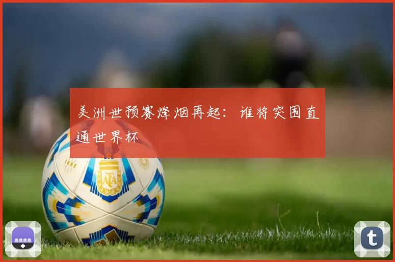 美洲世预赛烽烟再起：谁将突围直通世界杯