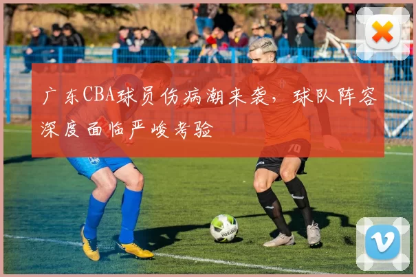 广东CBA球员伤病潮来袭，球队阵容深度面临严峻考验