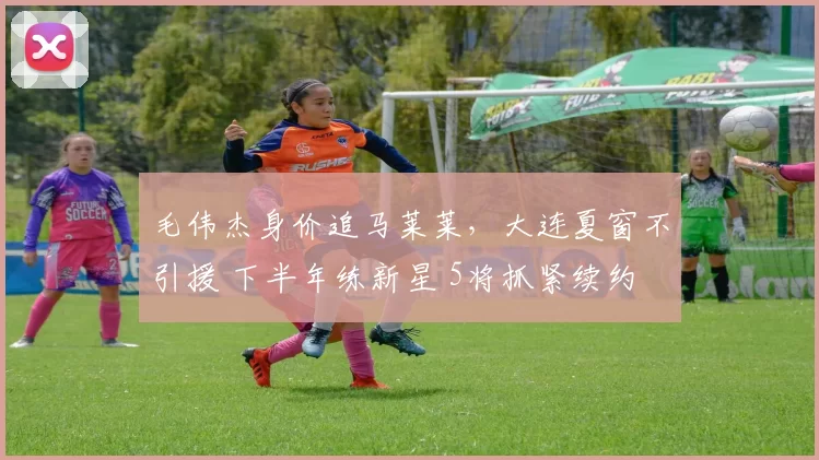 毛伟杰身价追马莱莱，大连夏窗不引援 下半年练新星 5将抓紧续约