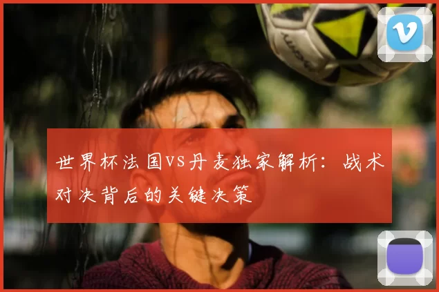 世界杯法国vs丹麦独家解析:战术对决背后的关键决策