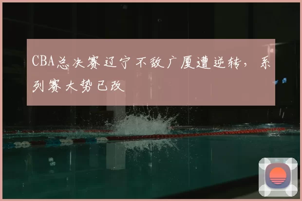 CBA总决赛辽宁不敌广厦遭逆转，系列赛大势已改