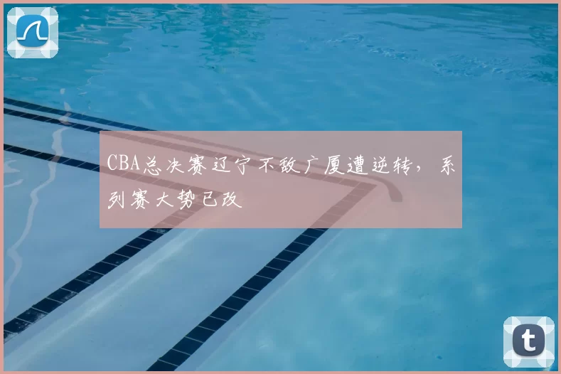 CBA总决赛辽宁不敌广厦遭逆转，系列赛大势已改