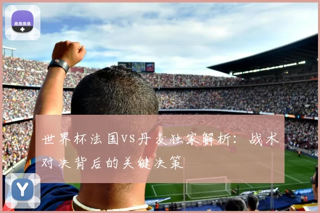 世界杯法国vs丹麦独家解析：战术对决背后的关键决策