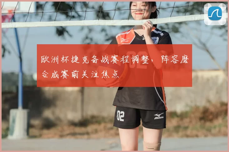 欧洲杯捷克备战赛程调整，阵容磨合成赛前关注焦点