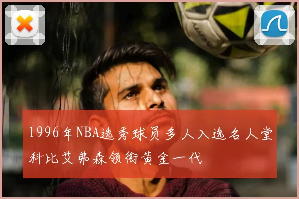 1996年NBA选秀球员多人入选名人堂科比艾弗森领衔黄金一代