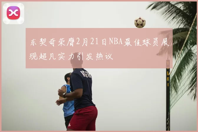 东契奇荣膺2月21日NBA最佳球员展现超凡实力引发热议