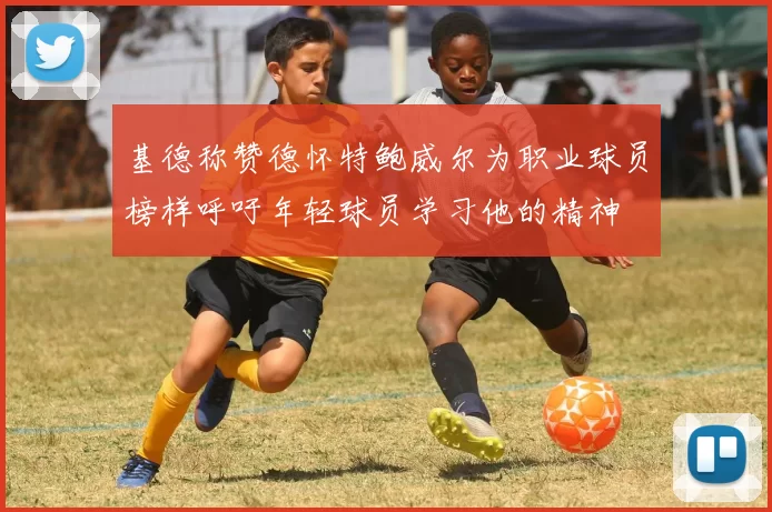 基德称赞德怀特鲍威尔为职业球员榜样呼吁年轻球员学习他的精神
