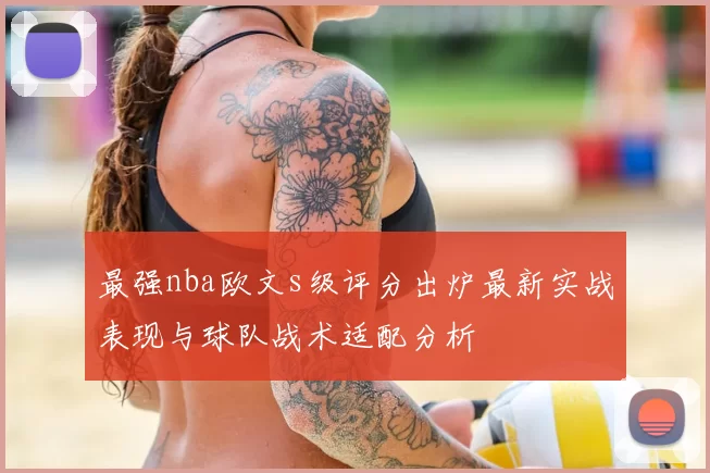 最强nba欧文s级评分出炉最新实战表现与球队战术适配分析