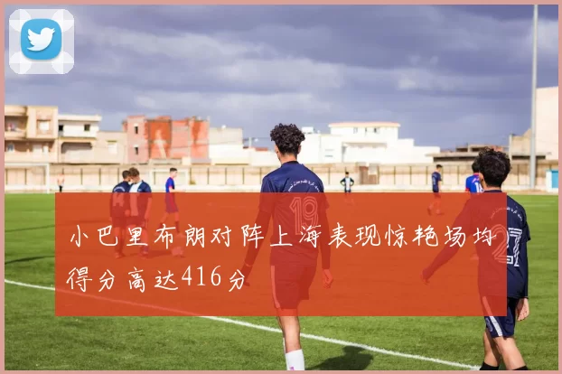 小巴里布朗对阵上海表现惊艳场均得分高达416分
