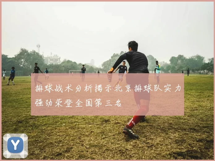 排球战术分析揭示北京排球队实力强劲荣登全国第三名