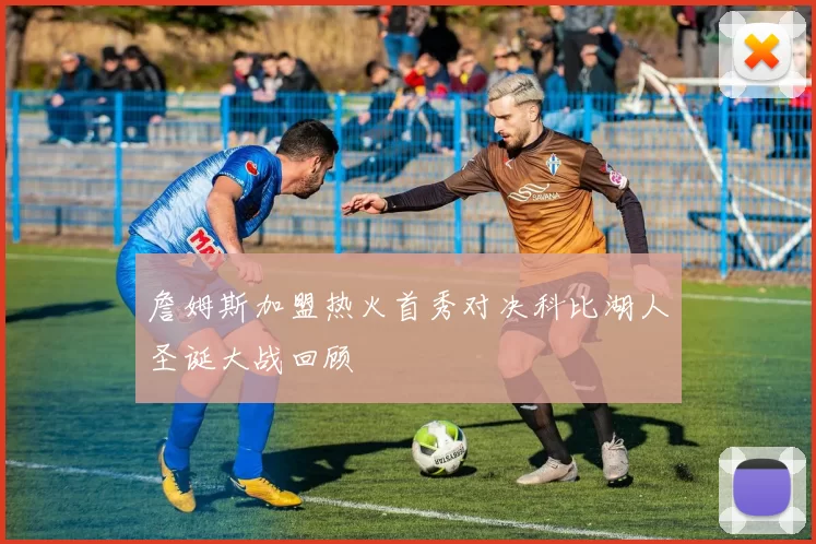 詹姆斯加盟热火首秀对决科比湖人圣诞大战回顾