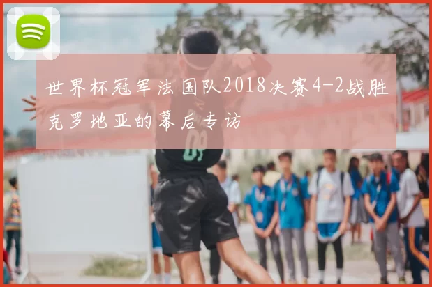 世界杯冠军法国队2018决赛4-2战胜克罗地亚的幕后专访