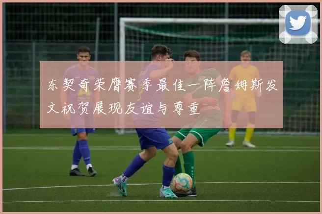 东契奇荣膺赛季最佳一阵詹姆斯发文祝贺展现友谊与尊重
