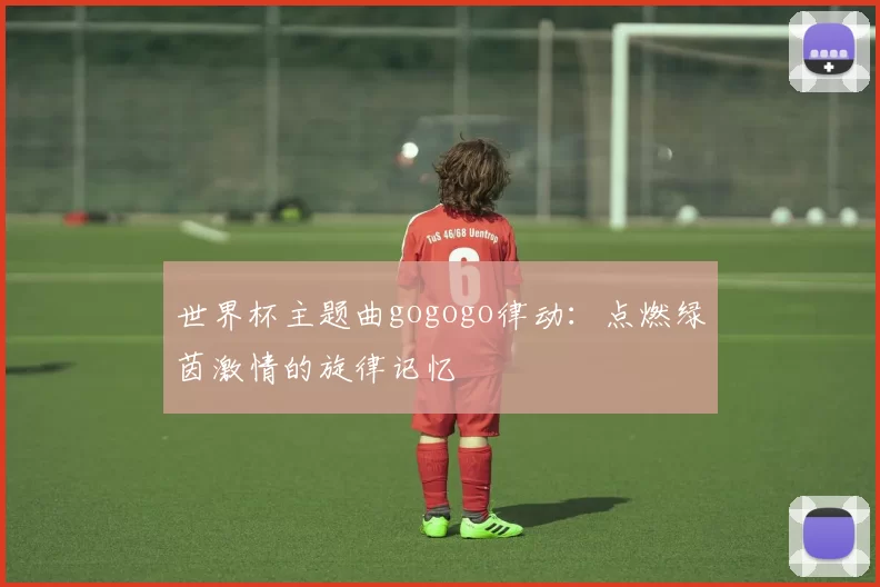 世界杯主题曲gogogo律动:点燃绿茵激情的旋律记忆