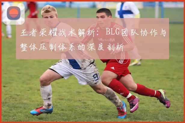 王者荣耀战术解析：BLG团队协作与整体压制体系的深度剖析