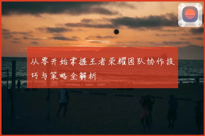 从零开始掌握王者荣耀团队协作技巧与策略全解析