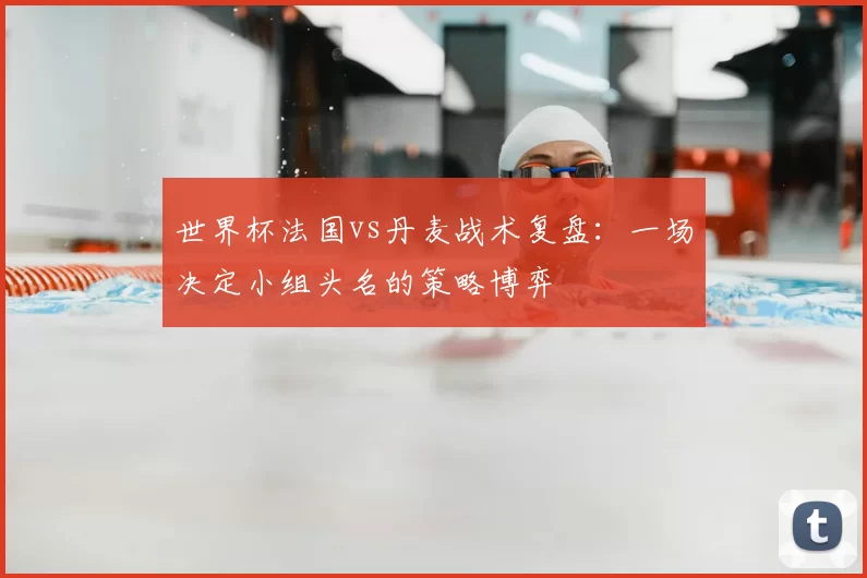世界杯法国vs丹麦战术复盘:一场决定小组头名的策略博弈