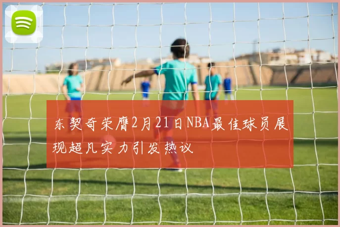 东契奇荣膺2月21日NBA最佳球员展现超凡实力引发热议
