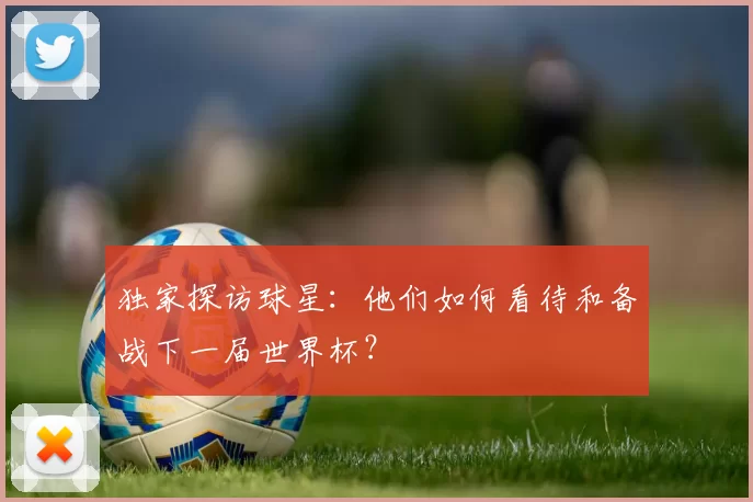 独家探访球星：他们如何看待和备战下一届世界杯？