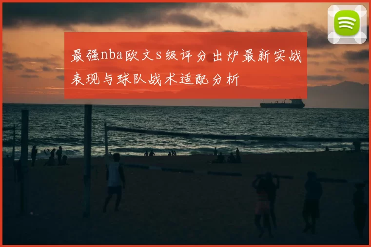 最强nba欧文s级评分出炉最新实战表现与球队战术适配分析