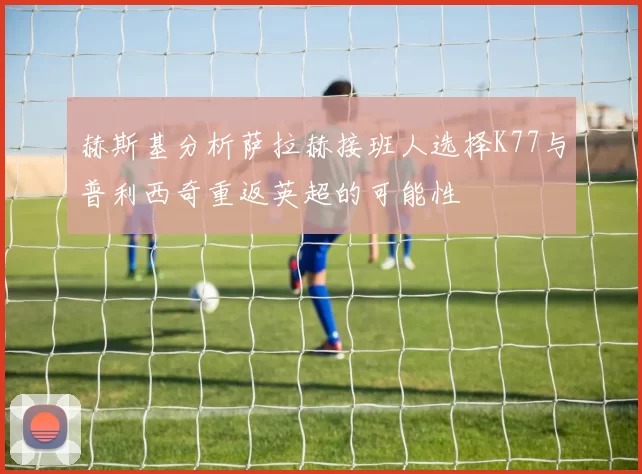 赫斯基分析萨拉赫接班人选择K77与普利西奇重返英超的可能性
