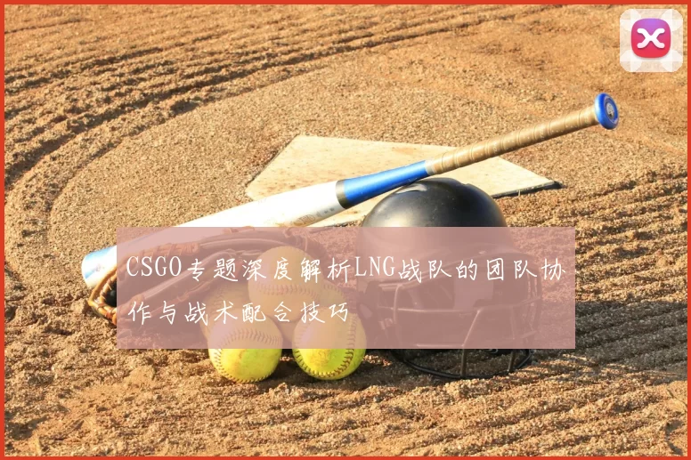 CSGO专题深度解析LNG战队的团队协作与战术配合技巧