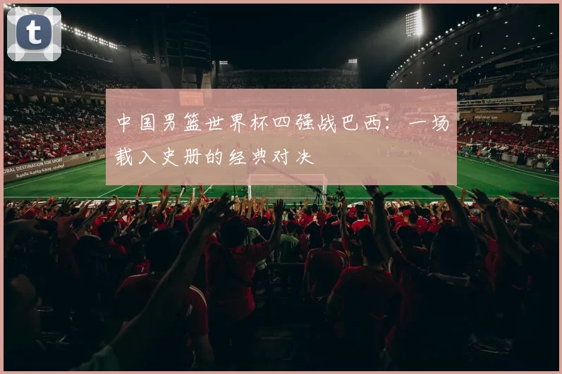 中国男篮世界杯四强战巴西：一场载入史册的经典对决